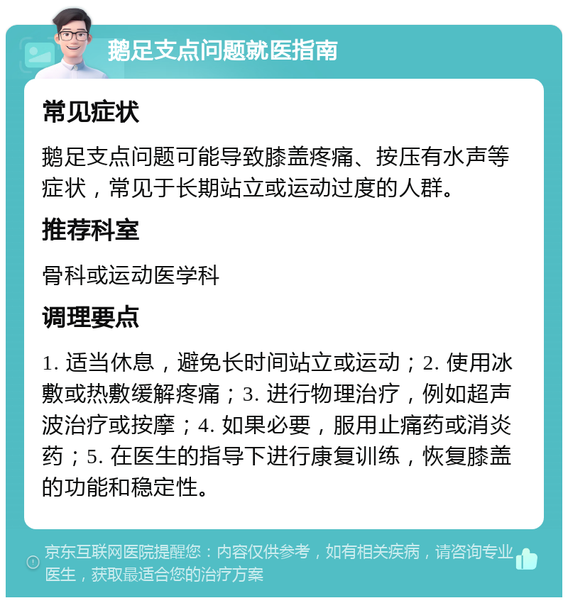 鹅足支点问题就医指南 常见症状 鹅足支点问题可能导致膝盖疼痛、按压有水声等症状，常见于长期站立或运动过度的人群。 推荐科室 骨科或运动医学科 调理要点 1. 适当休息，避免长时间站立或运动；2. 使用冰敷或热敷缓解疼痛；3. 进行物理治疗，例如超声波治疗或按摩；4. 如果必要，服用止痛药或消炎药；5. 在医生的指导下进行康复训练，恢复膝盖的功能和稳定性。