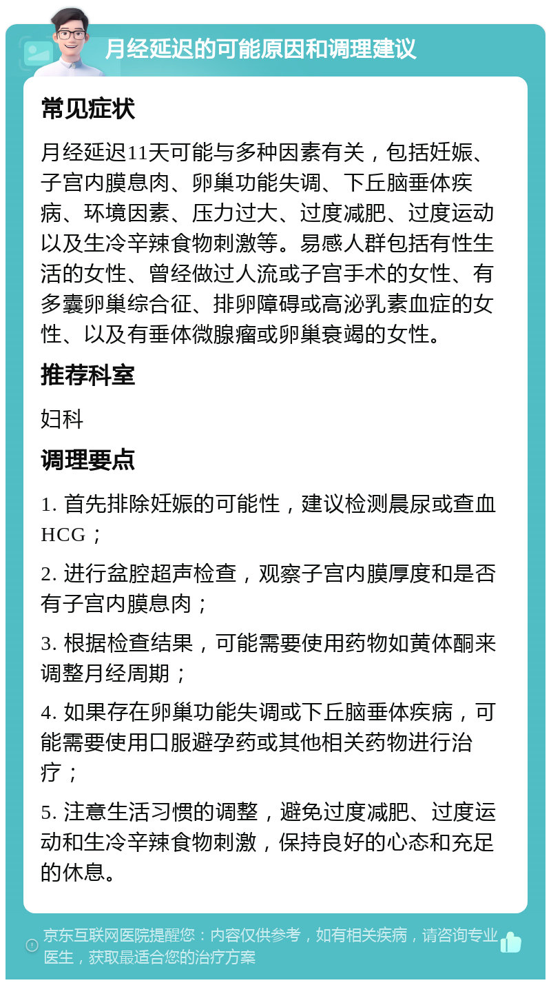 月经延迟的可能原因和调理建议 常见症状 月经延迟11天可能与多种因素有关，包括妊娠、子宫内膜息肉、卵巢功能失调、下丘脑垂体疾病、环境因素、压力过大、过度减肥、过度运动以及生冷辛辣食物刺激等。易感人群包括有性生活的女性、曾经做过人流或子宫手术的女性、有多囊卵巢综合征、排卵障碍或高泌乳素血症的女性、以及有垂体微腺瘤或卵巢衰竭的女性。 推荐科室 妇科 调理要点 1. 首先排除妊娠的可能性，建议检测晨尿或查血HCG； 2. 进行盆腔超声检查，观察子宫内膜厚度和是否有子宫内膜息肉； 3. 根据检查结果，可能需要使用药物如黄体酮来调整月经周期； 4. 如果存在卵巢功能失调或下丘脑垂体疾病，可能需要使用口服避孕药或其他相关药物进行治疗； 5. 注意生活习惯的调整，避免过度减肥、过度运动和生冷辛辣食物刺激，保持良好的心态和充足的休息。