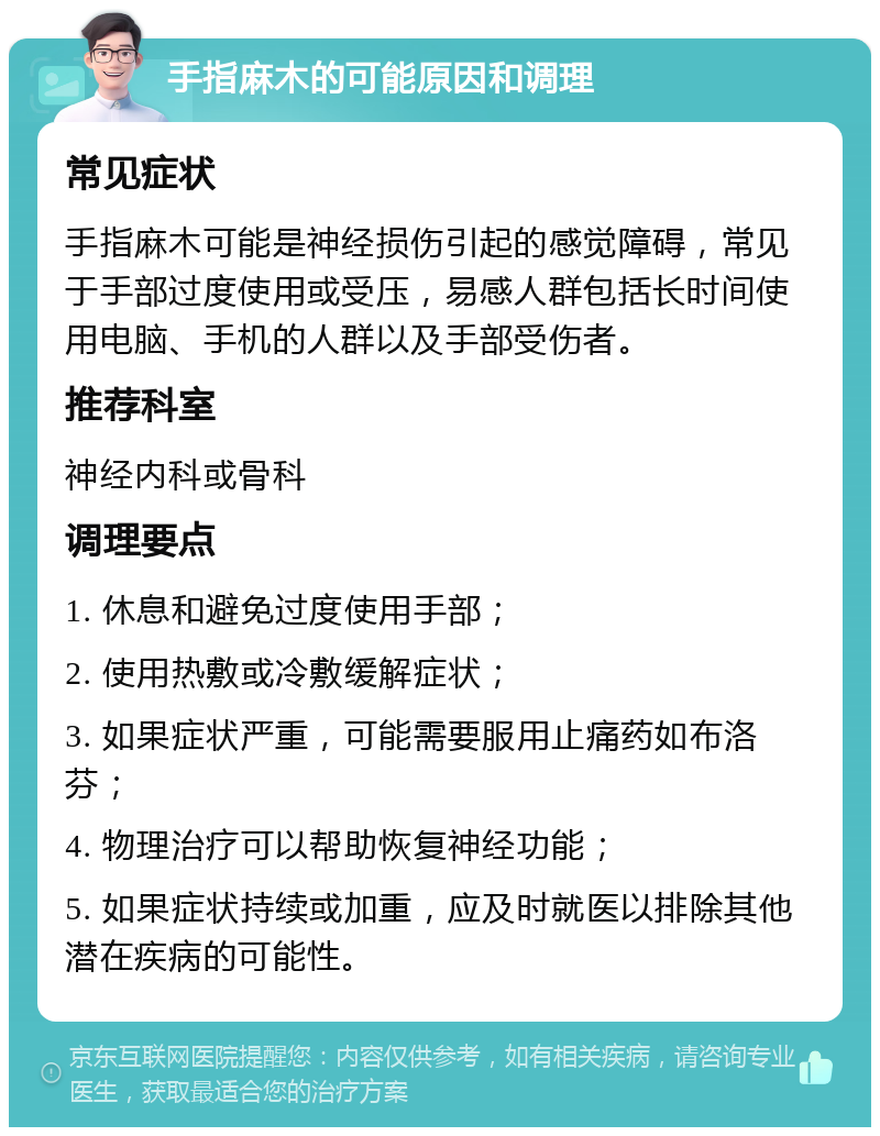 手指麻木的可能原因和调理 常见症状 手指麻木可能是神经损伤引起的感觉障碍，常见于手部过度使用或受压，易感人群包括长时间使用电脑、手机的人群以及手部受伤者。 推荐科室 神经内科或骨科 调理要点 1. 休息和避免过度使用手部； 2. 使用热敷或冷敷缓解症状； 3. 如果症状严重，可能需要服用止痛药如布洛芬； 4. 物理治疗可以帮助恢复神经功能； 5. 如果症状持续或加重，应及时就医以排除其他潜在疾病的可能性。