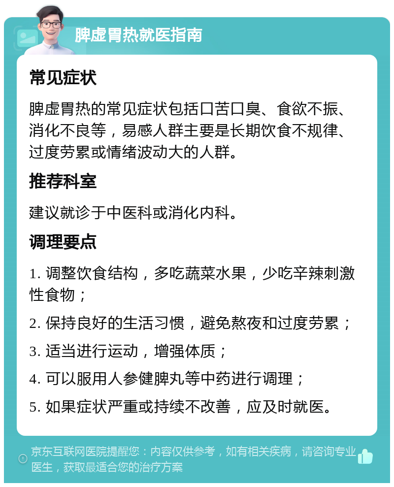 脾虚胃热就医指南 常见症状 脾虚胃热的常见症状包括口苦口臭、食欲不振、消化不良等，易感人群主要是长期饮食不规律、过度劳累或情绪波动大的人群。 推荐科室 建议就诊于中医科或消化内科。 调理要点 1. 调整饮食结构，多吃蔬菜水果，少吃辛辣刺激性食物； 2. 保持良好的生活习惯，避免熬夜和过度劳累； 3. 适当进行运动，增强体质； 4. 可以服用人参健脾丸等中药进行调理； 5. 如果症状严重或持续不改善，应及时就医。