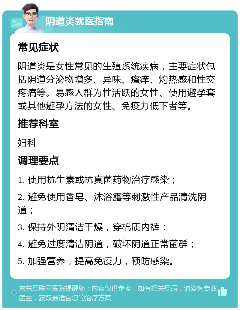 阴道炎就医指南 常见症状 阴道炎是女性常见的生殖系统疾病，主要症状包括阴道分泌物增多、异味、瘙痒、灼热感和性交疼痛等。易感人群为性活跃的女性、使用避孕套或其他避孕方法的女性、免疫力低下者等。 推荐科室 妇科 调理要点 1. 使用抗生素或抗真菌药物治疗感染； 2. 避免使用香皂、沐浴露等刺激性产品清洗阴道； 3. 保持外阴清洁干燥，穿棉质内裤； 4. 避免过度清洁阴道，破坏阴道正常菌群； 5. 加强营养，提高免疫力，预防感染。