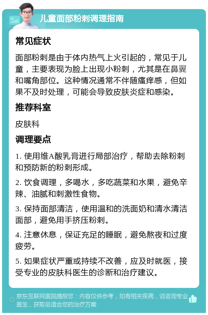 儿童面部粉刺调理指南 常见症状 面部粉刺是由于体内热气上火引起的，常见于儿童，主要表现为脸上出现小粉刺，尤其是在鼻翼和嘴角部位。这种情况通常不伴随瘙痒感，但如果不及时处理，可能会导致皮肤炎症和感染。 推荐科室 皮肤科 调理要点 1. 使用维A酸乳膏进行局部治疗，帮助去除粉刺和预防新的粉刺形成。 2. 饮食调理，多喝水，多吃蔬菜和水果，避免辛辣、油腻和刺激性食物。 3. 保持面部清洁，使用温和的洗面奶和清水清洁面部，避免用手挤压粉刺。 4. 注意休息，保证充足的睡眠，避免熬夜和过度疲劳。 5. 如果症状严重或持续不改善，应及时就医，接受专业的皮肤科医生的诊断和治疗建议。