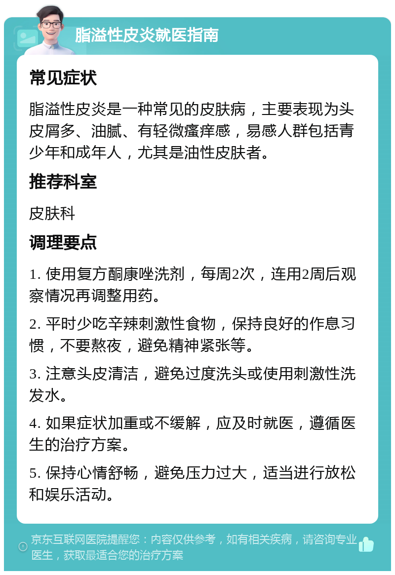 脂溢性皮炎就医指南 常见症状 脂溢性皮炎是一种常见的皮肤病，主要表现为头皮屑多、油腻、有轻微瘙痒感，易感人群包括青少年和成年人，尤其是油性皮肤者。 推荐科室 皮肤科 调理要点 1. 使用复方酮康唑洗剂，每周2次，连用2周后观察情况再调整用药。 2. 平时少吃辛辣刺激性食物，保持良好的作息习惯，不要熬夜，避免精神紧张等。 3. 注意头皮清洁，避免过度洗头或使用刺激性洗发水。 4. 如果症状加重或不缓解，应及时就医，遵循医生的治疗方案。 5. 保持心情舒畅，避免压力过大，适当进行放松和娱乐活动。