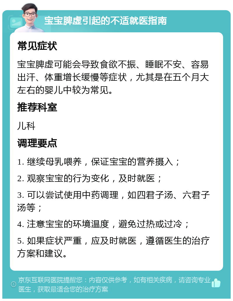 宝宝脾虚引起的不适就医指南 常见症状 宝宝脾虚可能会导致食欲不振、睡眠不安、容易出汗、体重增长缓慢等症状，尤其是在五个月大左右的婴儿中较为常见。 推荐科室 儿科 调理要点 1. 继续母乳喂养，保证宝宝的营养摄入； 2. 观察宝宝的行为变化，及时就医； 3. 可以尝试使用中药调理，如四君子汤、六君子汤等； 4. 注意宝宝的环境温度，避免过热或过冷； 5. 如果症状严重，应及时就医，遵循医生的治疗方案和建议。