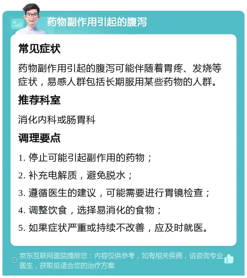 药物副作用引起的腹泻 常见症状 药物副作用引起的腹泻可能伴随着胃疼、发烧等症状，易感人群包括长期服用某些药物的人群。 推荐科室 消化内科或肠胃科 调理要点 1. 停止可能引起副作用的药物； 2. 补充电解质，避免脱水； 3. 遵循医生的建议，可能需要进行胃镜检查； 4. 调整饮食，选择易消化的食物； 5. 如果症状严重或持续不改善，应及时就医。