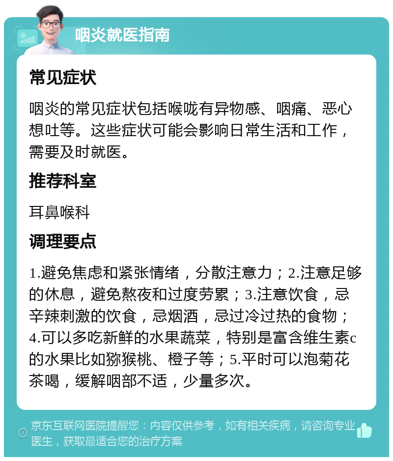 咽炎就医指南 常见症状 咽炎的常见症状包括喉咙有异物感、咽痛、恶心想吐等。这些症状可能会影响日常生活和工作，需要及时就医。 推荐科室 耳鼻喉科 调理要点 1.避免焦虑和紧张情绪，分散注意力；2.注意足够的休息，避免熬夜和过度劳累；3.注意饮食，忌辛辣刺激的饮食，忌烟酒，忌过冷过热的食物；4.可以多吃新鲜的水果蔬菜，特别是富含维生素c的水果比如猕猴桃、橙子等；5.平时可以泡菊花茶喝，缓解咽部不适，少量多次。