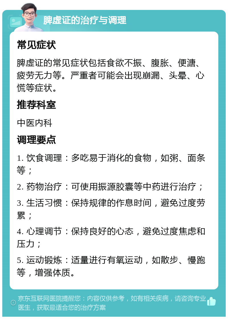 脾虚证的治疗与调理 常见症状 脾虚证的常见症状包括食欲不振、腹胀、便溏、疲劳无力等。严重者可能会出现崩漏、头晕、心慌等症状。 推荐科室 中医内科 调理要点 1. 饮食调理：多吃易于消化的食物，如粥、面条等； 2. 药物治疗：可使用振源胶囊等中药进行治疗； 3. 生活习惯：保持规律的作息时间，避免过度劳累； 4. 心理调节：保持良好的心态，避免过度焦虑和压力； 5. 运动锻炼：适量进行有氧运动，如散步、慢跑等，增强体质。