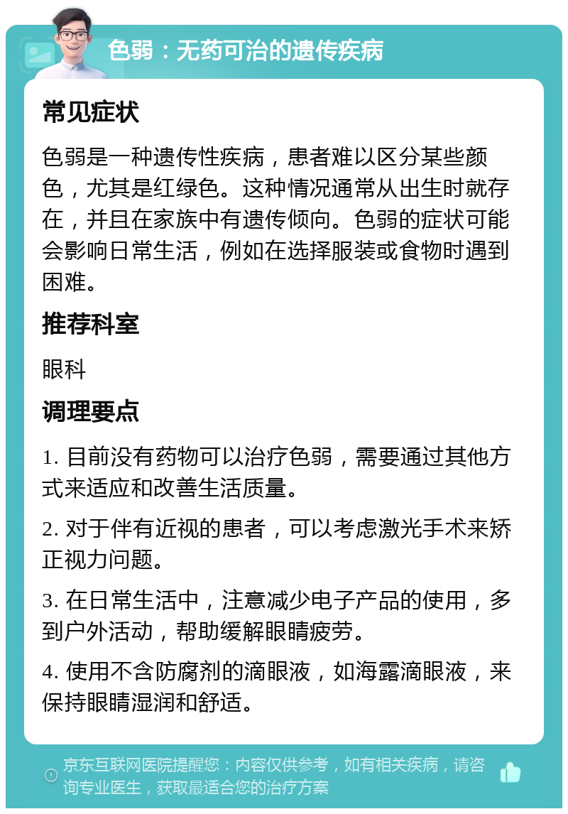 色弱：无药可治的遗传疾病 常见症状 色弱是一种遗传性疾病，患者难以区分某些颜色，尤其是红绿色。这种情况通常从出生时就存在，并且在家族中有遗传倾向。色弱的症状可能会影响日常生活，例如在选择服装或食物时遇到困难。 推荐科室 眼科 调理要点 1. 目前没有药物可以治疗色弱，需要通过其他方式来适应和改善生活质量。 2. 对于伴有近视的患者，可以考虑激光手术来矫正视力问题。 3. 在日常生活中，注意减少电子产品的使用，多到户外活动，帮助缓解眼睛疲劳。 4. 使用不含防腐剂的滴眼液，如海露滴眼液，来保持眼睛湿润和舒适。