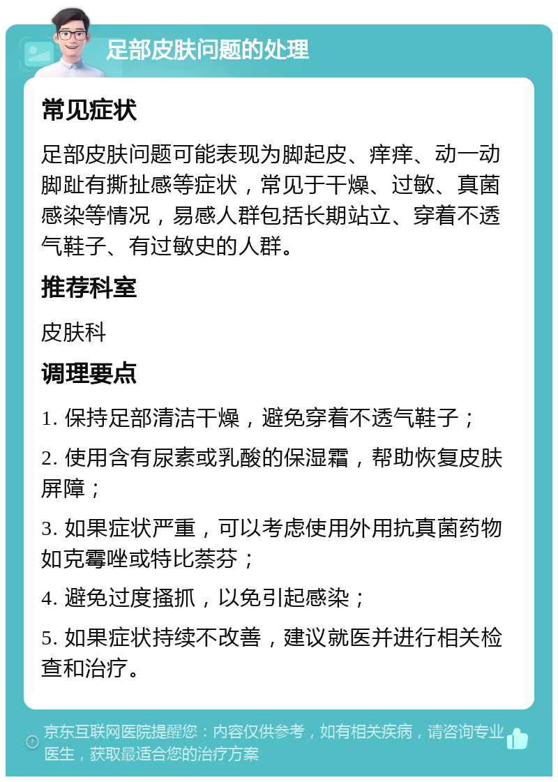 足部皮肤问题的处理 常见症状 足部皮肤问题可能表现为脚起皮、痒痒、动一动脚趾有撕扯感等症状，常见于干燥、过敏、真菌感染等情况，易感人群包括长期站立、穿着不透气鞋子、有过敏史的人群。 推荐科室 皮肤科 调理要点 1. 保持足部清洁干燥，避免穿着不透气鞋子； 2. 使用含有尿素或乳酸的保湿霜，帮助恢复皮肤屏障； 3. 如果症状严重，可以考虑使用外用抗真菌药物如克霉唑或特比萘芬； 4. 避免过度搔抓，以免引起感染； 5. 如果症状持续不改善，建议就医并进行相关检查和治疗。