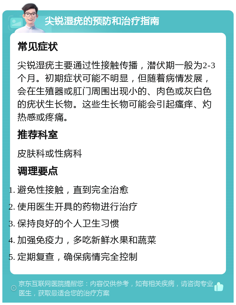 尖锐湿疣的预防和治疗指南 常见症状 尖锐湿疣主要通过性接触传播，潜伏期一般为2-3个月。初期症状可能不明显，但随着病情发展，会在生殖器或肛门周围出现小的、肉色或灰白色的疣状生长物。这些生长物可能会引起瘙痒、灼热感或疼痛。 推荐科室 皮肤科或性病科 调理要点 避免性接触，直到完全治愈 使用医生开具的药物进行治疗 保持良好的个人卫生习惯 加强免疫力，多吃新鲜水果和蔬菜 定期复查，确保病情完全控制