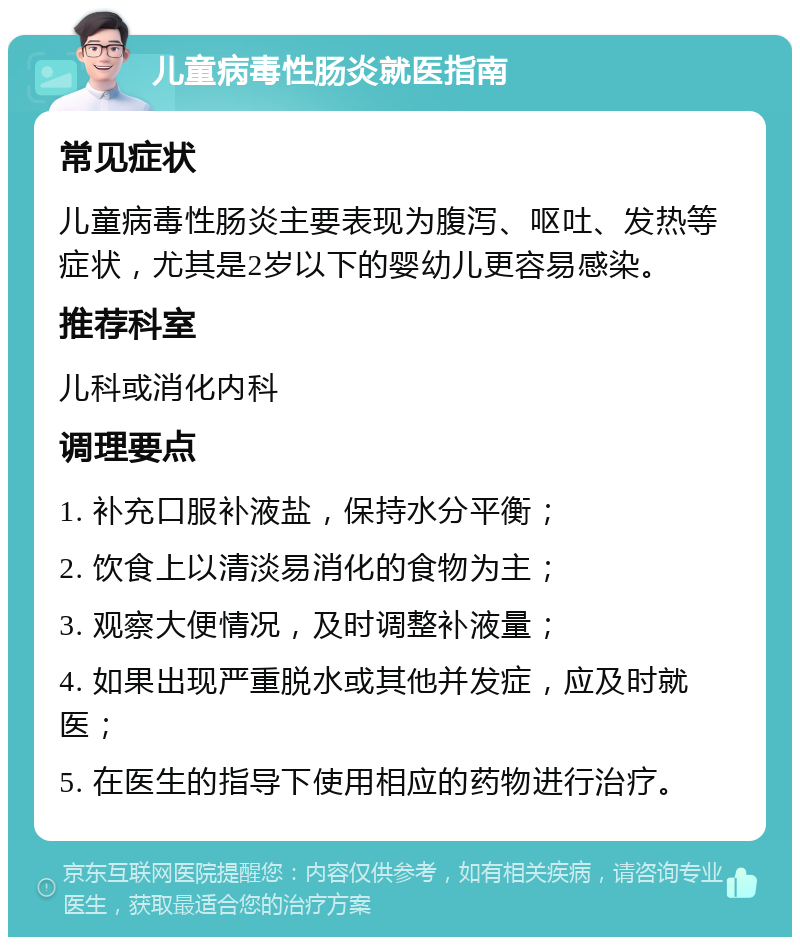 儿童病毒性肠炎就医指南 常见症状 儿童病毒性肠炎主要表现为腹泻、呕吐、发热等症状，尤其是2岁以下的婴幼儿更容易感染。 推荐科室 儿科或消化内科 调理要点 1. 补充口服补液盐，保持水分平衡； 2. 饮食上以清淡易消化的食物为主； 3. 观察大便情况，及时调整补液量； 4. 如果出现严重脱水或其他并发症，应及时就医； 5. 在医生的指导下使用相应的药物进行治疗。