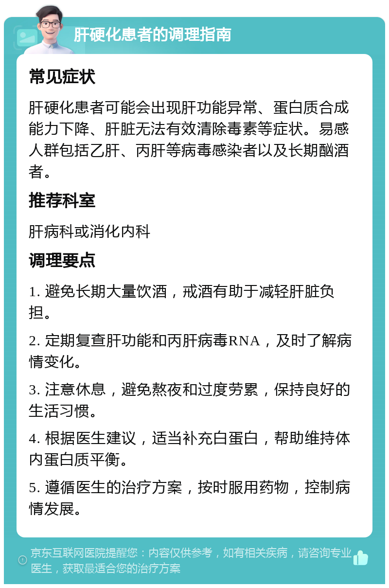 肝硬化患者的调理指南 常见症状 肝硬化患者可能会出现肝功能异常、蛋白质合成能力下降、肝脏无法有效清除毒素等症状。易感人群包括乙肝、丙肝等病毒感染者以及长期酗酒者。 推荐科室 肝病科或消化内科 调理要点 1. 避免长期大量饮酒，戒酒有助于减轻肝脏负担。 2. 定期复查肝功能和丙肝病毒RNA，及时了解病情变化。 3. 注意休息，避免熬夜和过度劳累，保持良好的生活习惯。 4. 根据医生建议，适当补充白蛋白，帮助维持体内蛋白质平衡。 5. 遵循医生的治疗方案，按时服用药物，控制病情发展。