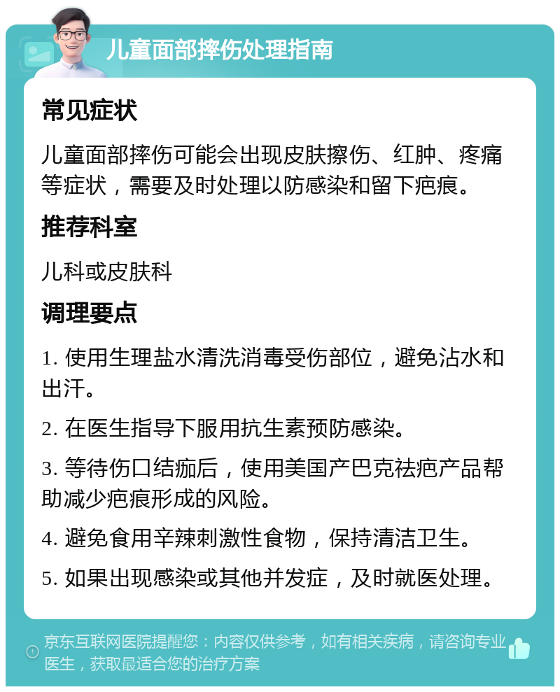 儿童面部摔伤处理指南 常见症状 儿童面部摔伤可能会出现皮肤擦伤、红肿、疼痛等症状，需要及时处理以防感染和留下疤痕。 推荐科室 儿科或皮肤科 调理要点 1. 使用生理盐水清洗消毒受伤部位，避免沾水和出汗。 2. 在医生指导下服用抗生素预防感染。 3. 等待伤口结痂后，使用美国产巴克祛疤产品帮助减少疤痕形成的风险。 4. 避免食用辛辣刺激性食物，保持清洁卫生。 5. 如果出现感染或其他并发症，及时就医处理。