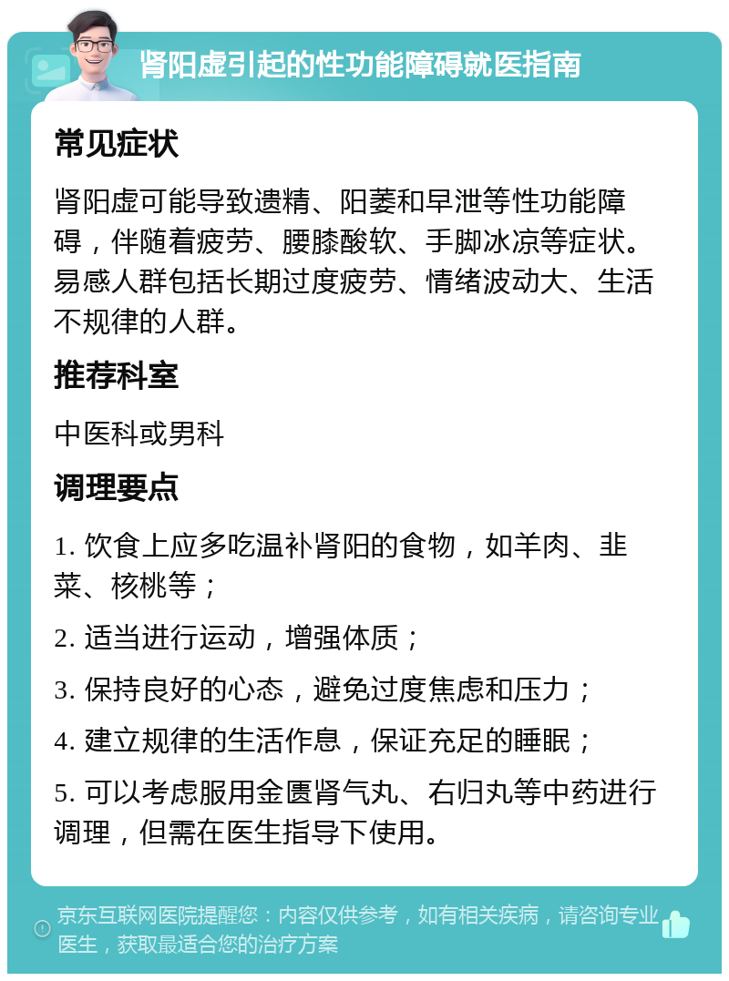 肾阳虚引起的性功能障碍就医指南 常见症状 肾阳虚可能导致遗精、阳萎和早泄等性功能障碍，伴随着疲劳、腰膝酸软、手脚冰凉等症状。易感人群包括长期过度疲劳、情绪波动大、生活不规律的人群。 推荐科室 中医科或男科 调理要点 1. 饮食上应多吃温补肾阳的食物，如羊肉、韭菜、核桃等； 2. 适当进行运动，增强体质； 3. 保持良好的心态，避免过度焦虑和压力； 4. 建立规律的生活作息，保证充足的睡眠； 5. 可以考虑服用金匮肾气丸、右归丸等中药进行调理，但需在医生指导下使用。