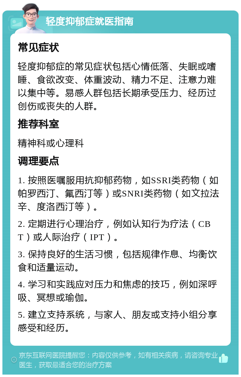 轻度抑郁症就医指南 常见症状 轻度抑郁症的常见症状包括心情低落、失眠或嗜睡、食欲改变、体重波动、精力不足、注意力难以集中等。易感人群包括长期承受压力、经历过创伤或丧失的人群。 推荐科室 精神科或心理科 调理要点 1. 按照医嘱服用抗抑郁药物，如SSRI类药物（如帕罗西汀、氟西汀等）或SNRI类药物（如文拉法辛、度洛西汀等）。 2. 定期进行心理治疗，例如认知行为疗法（CBT）或人际治疗（IPT）。 3. 保持良好的生活习惯，包括规律作息、均衡饮食和适量运动。 4. 学习和实践应对压力和焦虑的技巧，例如深呼吸、冥想或瑜伽。 5. 建立支持系统，与家人、朋友或支持小组分享感受和经历。