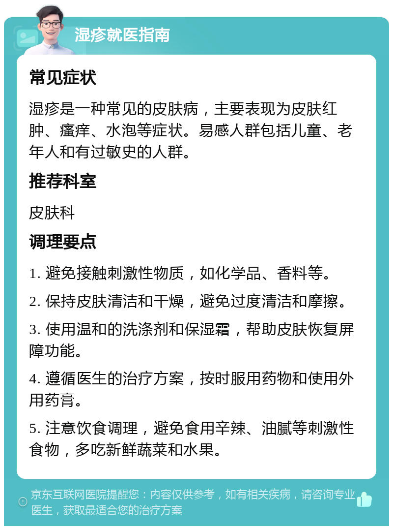 湿疹就医指南 常见症状 湿疹是一种常见的皮肤病，主要表现为皮肤红肿、瘙痒、水泡等症状。易感人群包括儿童、老年人和有过敏史的人群。 推荐科室 皮肤科 调理要点 1. 避免接触刺激性物质，如化学品、香料等。 2. 保持皮肤清洁和干燥，避免过度清洁和摩擦。 3. 使用温和的洗涤剂和保湿霜，帮助皮肤恢复屏障功能。 4. 遵循医生的治疗方案，按时服用药物和使用外用药膏。 5. 注意饮食调理，避免食用辛辣、油腻等刺激性食物，多吃新鲜蔬菜和水果。