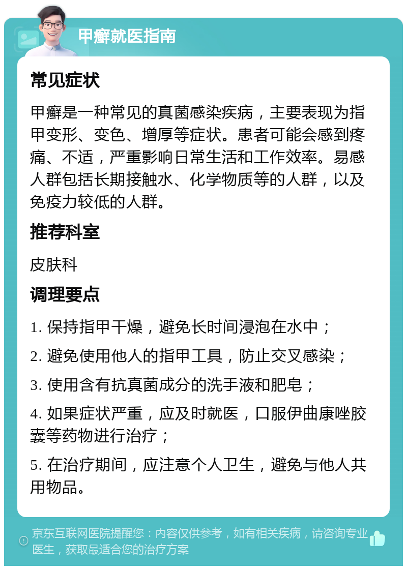 甲癣就医指南 常见症状 甲癣是一种常见的真菌感染疾病，主要表现为指甲变形、变色、增厚等症状。患者可能会感到疼痛、不适，严重影响日常生活和工作效率。易感人群包括长期接触水、化学物质等的人群，以及免疫力较低的人群。 推荐科室 皮肤科 调理要点 1. 保持指甲干燥，避免长时间浸泡在水中； 2. 避免使用他人的指甲工具，防止交叉感染； 3. 使用含有抗真菌成分的洗手液和肥皂； 4. 如果症状严重，应及时就医，口服伊曲康唑胶囊等药物进行治疗； 5. 在治疗期间，应注意个人卫生，避免与他人共用物品。