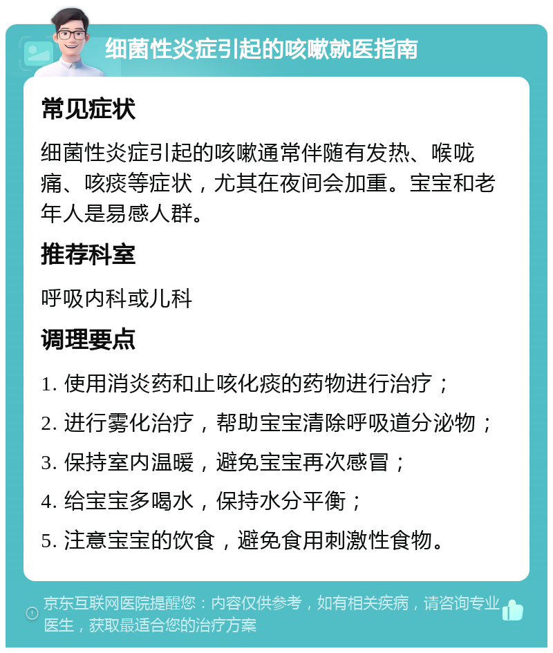 细菌性炎症引起的咳嗽就医指南 常见症状 细菌性炎症引起的咳嗽通常伴随有发热、喉咙痛、咳痰等症状，尤其在夜间会加重。宝宝和老年人是易感人群。 推荐科室 呼吸内科或儿科 调理要点 1. 使用消炎药和止咳化痰的药物进行治疗； 2. 进行雾化治疗，帮助宝宝清除呼吸道分泌物； 3. 保持室内温暖，避免宝宝再次感冒； 4. 给宝宝多喝水，保持水分平衡； 5. 注意宝宝的饮食，避免食用刺激性食物。