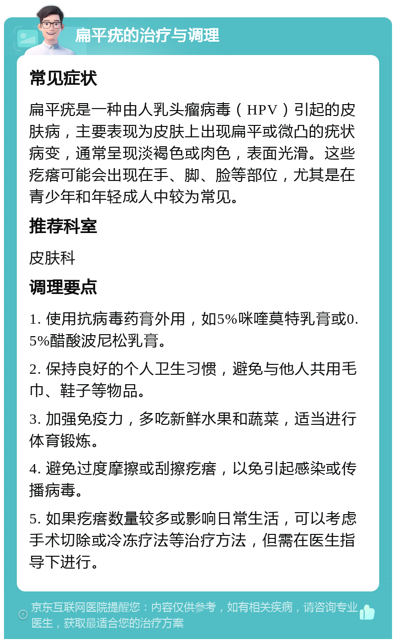 扁平疣的治疗与调理 常见症状 扁平疣是一种由人乳头瘤病毒（HPV）引起的皮肤病，主要表现为皮肤上出现扁平或微凸的疣状病变，通常呈现淡褐色或肉色，表面光滑。这些疙瘩可能会出现在手、脚、脸等部位，尤其是在青少年和年轻成人中较为常见。 推荐科室 皮肤科 调理要点 1. 使用抗病毒药膏外用，如5%咪喹莫特乳膏或0.5%醋酸波尼松乳膏。 2. 保持良好的个人卫生习惯，避免与他人共用毛巾、鞋子等物品。 3. 加强免疫力，多吃新鲜水果和蔬菜，适当进行体育锻炼。 4. 避免过度摩擦或刮擦疙瘩，以免引起感染或传播病毒。 5. 如果疙瘩数量较多或影响日常生活，可以考虑手术切除或冷冻疗法等治疗方法，但需在医生指导下进行。