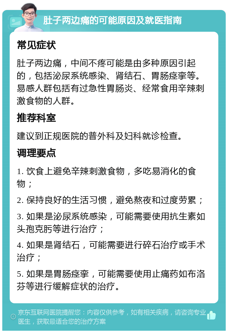 肚子两边痛的可能原因及就医指南 常见症状 肚子两边痛，中间不疼可能是由多种原因引起的，包括泌尿系统感染、肾结石、胃肠痉挛等。易感人群包括有过急性胃肠炎、经常食用辛辣刺激食物的人群。 推荐科室 建议到正规医院的普外科及妇科就诊检查。 调理要点 1. 饮食上避免辛辣刺激食物，多吃易消化的食物； 2. 保持良好的生活习惯，避免熬夜和过度劳累； 3. 如果是泌尿系统感染，可能需要使用抗生素如头孢克肟等进行治疗； 4. 如果是肾结石，可能需要进行碎石治疗或手术治疗； 5. 如果是胃肠痉挛，可能需要使用止痛药如布洛芬等进行缓解症状的治疗。