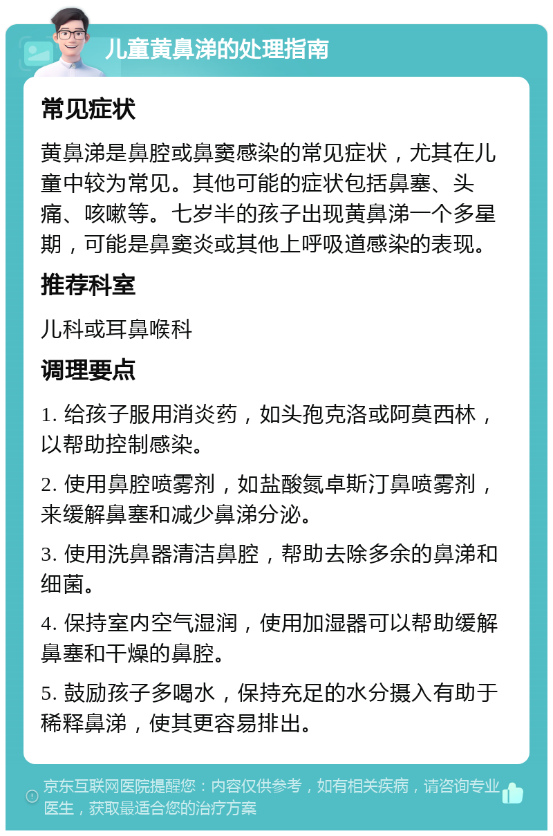 儿童黄鼻涕的处理指南 常见症状 黄鼻涕是鼻腔或鼻窦感染的常见症状，尤其在儿童中较为常见。其他可能的症状包括鼻塞、头痛、咳嗽等。七岁半的孩子出现黄鼻涕一个多星期，可能是鼻窦炎或其他上呼吸道感染的表现。 推荐科室 儿科或耳鼻喉科 调理要点 1. 给孩子服用消炎药，如头孢克洛或阿莫西林，以帮助控制感染。 2. 使用鼻腔喷雾剂，如盐酸氮卓斯汀鼻喷雾剂，来缓解鼻塞和减少鼻涕分泌。 3. 使用洗鼻器清洁鼻腔，帮助去除多余的鼻涕和细菌。 4. 保持室内空气湿润，使用加湿器可以帮助缓解鼻塞和干燥的鼻腔。 5. 鼓励孩子多喝水，保持充足的水分摄入有助于稀释鼻涕，使其更容易排出。