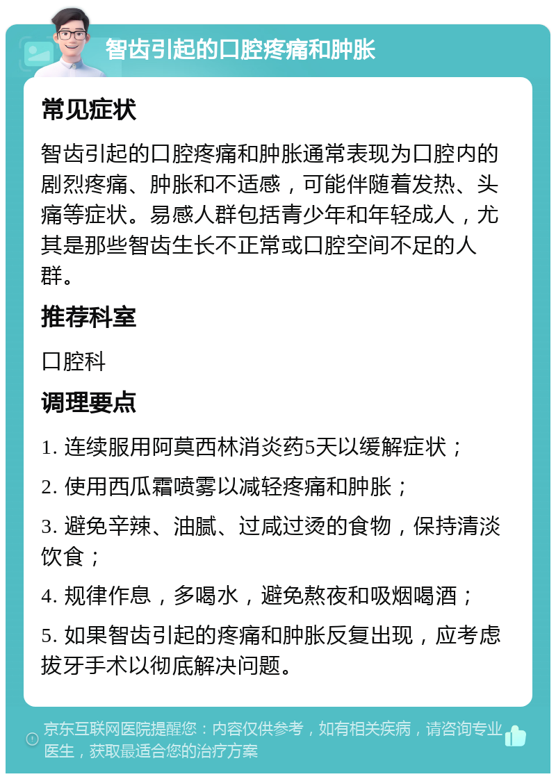 智齿引起的口腔疼痛和肿胀 常见症状 智齿引起的口腔疼痛和肿胀通常表现为口腔内的剧烈疼痛、肿胀和不适感，可能伴随着发热、头痛等症状。易感人群包括青少年和年轻成人，尤其是那些智齿生长不正常或口腔空间不足的人群。 推荐科室 口腔科 调理要点 1. 连续服用阿莫西林消炎药5天以缓解症状； 2. 使用西瓜霜喷雾以减轻疼痛和肿胀； 3. 避免辛辣、油腻、过咸过烫的食物，保持清淡饮食； 4. 规律作息，多喝水，避免熬夜和吸烟喝酒； 5. 如果智齿引起的疼痛和肿胀反复出现，应考虑拔牙手术以彻底解决问题。