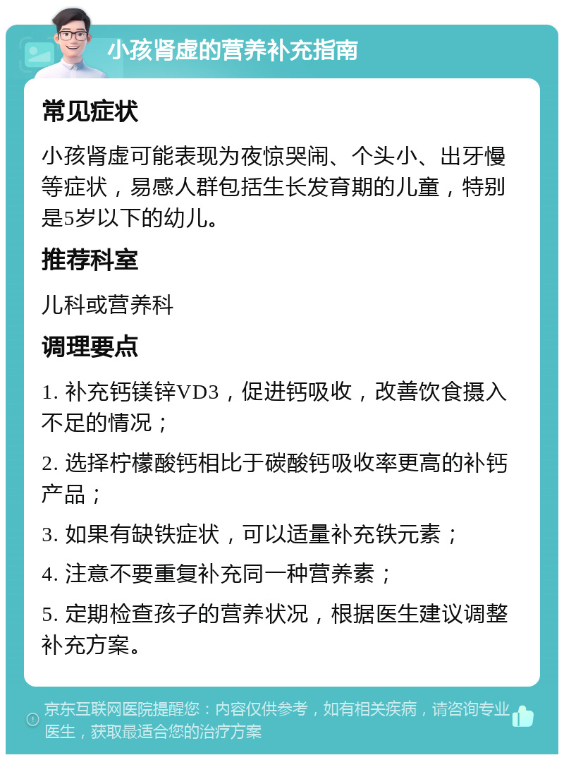 小孩肾虚的营养补充指南 常见症状 小孩肾虚可能表现为夜惊哭闹、个头小、出牙慢等症状，易感人群包括生长发育期的儿童，特别是5岁以下的幼儿。 推荐科室 儿科或营养科 调理要点 1. 补充钙镁锌VD3，促进钙吸收，改善饮食摄入不足的情况； 2. 选择柠檬酸钙相比于碳酸钙吸收率更高的补钙产品； 3. 如果有缺铁症状，可以适量补充铁元素； 4. 注意不要重复补充同一种营养素； 5. 定期检查孩子的营养状况，根据医生建议调整补充方案。