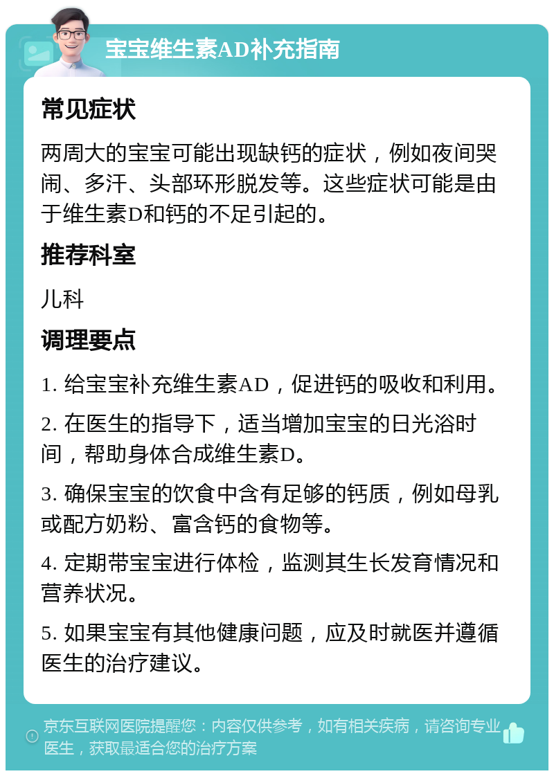 宝宝维生素AD补充指南 常见症状 两周大的宝宝可能出现缺钙的症状，例如夜间哭闹、多汗、头部环形脱发等。这些症状可能是由于维生素D和钙的不足引起的。 推荐科室 儿科 调理要点 1. 给宝宝补充维生素AD，促进钙的吸收和利用。 2. 在医生的指导下，适当增加宝宝的日光浴时间，帮助身体合成维生素D。 3. 确保宝宝的饮食中含有足够的钙质，例如母乳或配方奶粉、富含钙的食物等。 4. 定期带宝宝进行体检，监测其生长发育情况和营养状况。 5. 如果宝宝有其他健康问题，应及时就医并遵循医生的治疗建议。