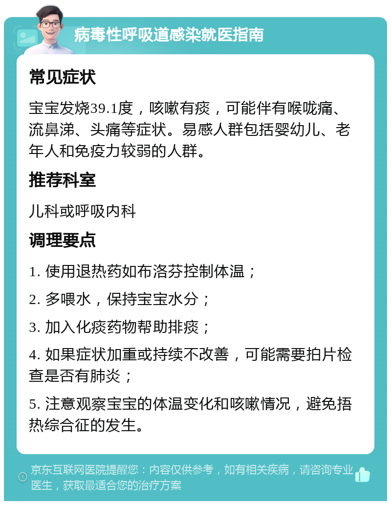 病毒性呼吸道感染就医指南 常见症状 宝宝发烧39.1度，咳嗽有痰，可能伴有喉咙痛、流鼻涕、头痛等症状。易感人群包括婴幼儿、老年人和免疫力较弱的人群。 推荐科室 儿科或呼吸内科 调理要点 1. 使用退热药如布洛芬控制体温； 2. 多喂水，保持宝宝水分； 3. 加入化痰药物帮助排痰； 4. 如果症状加重或持续不改善，可能需要拍片检查是否有肺炎； 5. 注意观察宝宝的体温变化和咳嗽情况，避免捂热综合征的发生。