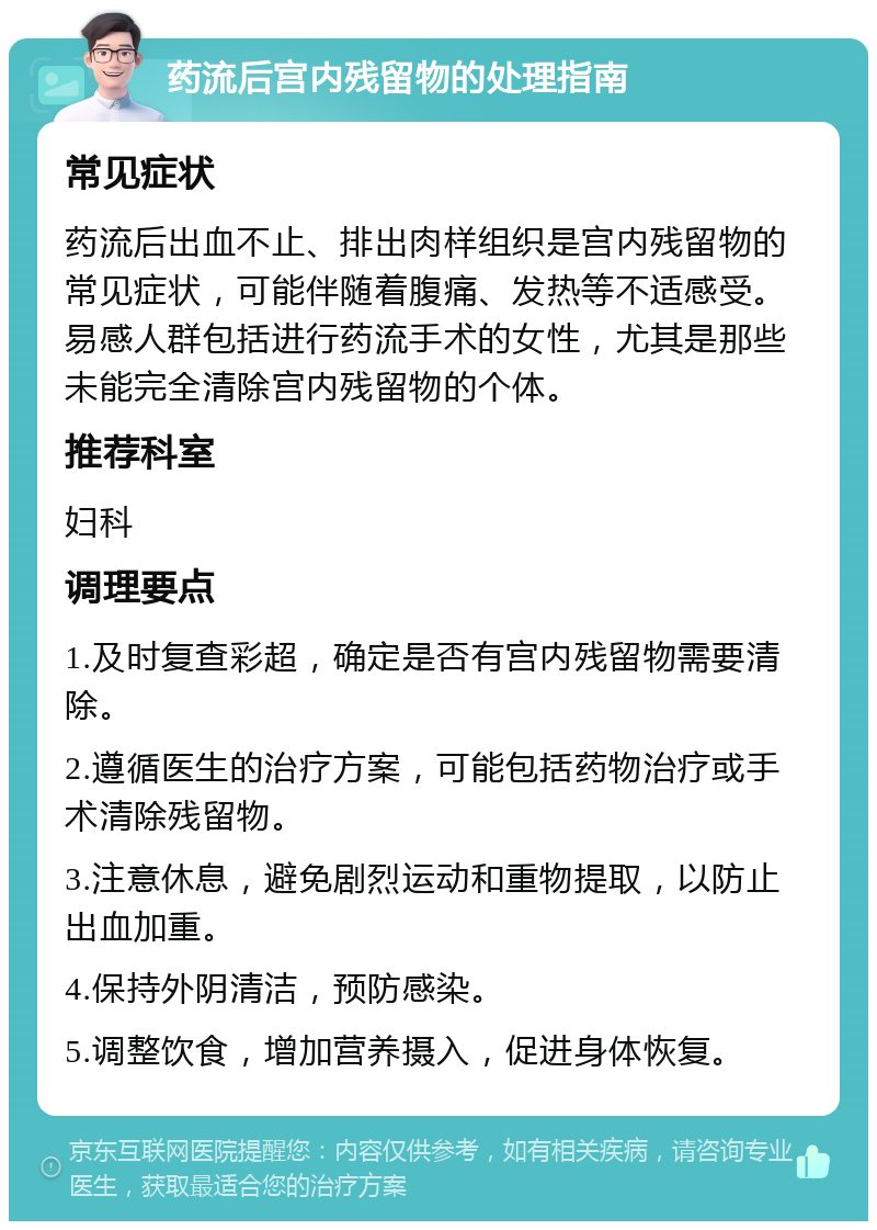 药流后宫内残留物的处理指南 常见症状 药流后出血不止、排出肉样组织是宫内残留物的常见症状，可能伴随着腹痛、发热等不适感受。易感人群包括进行药流手术的女性，尤其是那些未能完全清除宫内残留物的个体。 推荐科室 妇科 调理要点 1.及时复查彩超，确定是否有宫内残留物需要清除。 2.遵循医生的治疗方案，可能包括药物治疗或手术清除残留物。 3.注意休息，避免剧烈运动和重物提取，以防止出血加重。 4.保持外阴清洁，预防感染。 5.调整饮食，增加营养摄入，促进身体恢复。