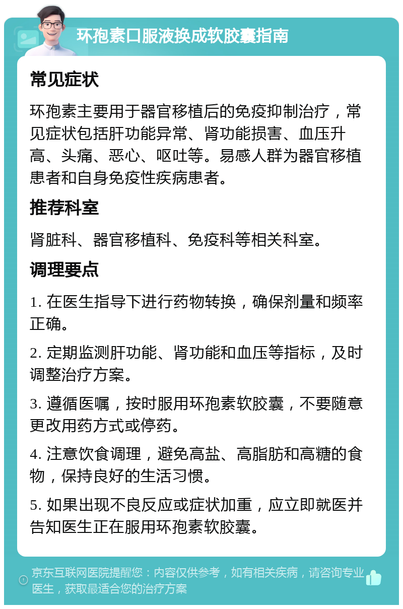 环孢素口服液换成软胶囊指南 常见症状 环孢素主要用于器官移植后的免疫抑制治疗，常见症状包括肝功能异常、肾功能损害、血压升高、头痛、恶心、呕吐等。易感人群为器官移植患者和自身免疫性疾病患者。 推荐科室 肾脏科、器官移植科、免疫科等相关科室。 调理要点 1. 在医生指导下进行药物转换，确保剂量和频率正确。 2. 定期监测肝功能、肾功能和血压等指标，及时调整治疗方案。 3. 遵循医嘱，按时服用环孢素软胶囊，不要随意更改用药方式或停药。 4. 注意饮食调理，避免高盐、高脂肪和高糖的食物，保持良好的生活习惯。 5. 如果出现不良反应或症状加重，应立即就医并告知医生正在服用环孢素软胶囊。