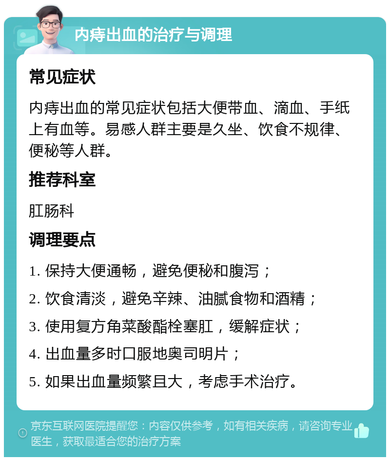 内痔出血的治疗与调理 常见症状 内痔出血的常见症状包括大便带血、滴血、手纸上有血等。易感人群主要是久坐、饮食不规律、便秘等人群。 推荐科室 肛肠科 调理要点 1. 保持大便通畅，避免便秘和腹泻； 2. 饮食清淡，避免辛辣、油腻食物和酒精； 3. 使用复方角菜酸酯栓塞肛，缓解症状； 4. 出血量多时口服地奥司明片； 5. 如果出血量频繁且大，考虑手术治疗。