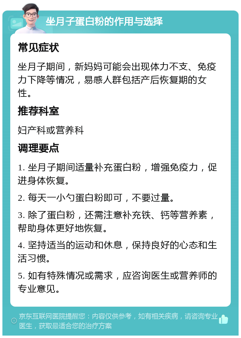 坐月子蛋白粉的作用与选择 常见症状 坐月子期间，新妈妈可能会出现体力不支、免疫力下降等情况，易感人群包括产后恢复期的女性。 推荐科室 妇产科或营养科 调理要点 1. 坐月子期间适量补充蛋白粉，增强免疫力，促进身体恢复。 2. 每天一小勺蛋白粉即可，不要过量。 3. 除了蛋白粉，还需注意补充铁、钙等营养素，帮助身体更好地恢复。 4. 坚持适当的运动和休息，保持良好的心态和生活习惯。 5. 如有特殊情况或需求，应咨询医生或营养师的专业意见。