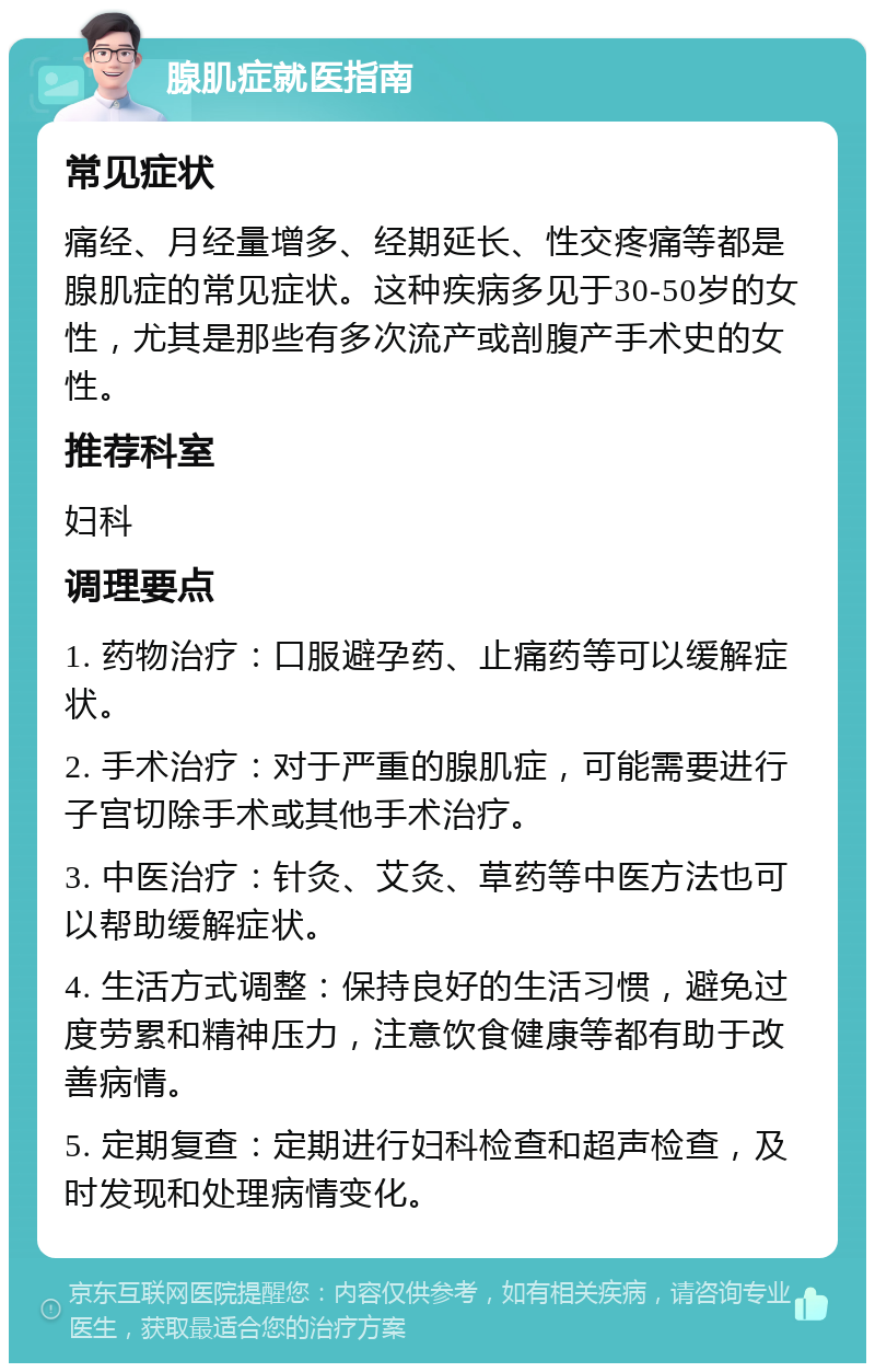 腺肌症就医指南 常见症状 痛经、月经量增多、经期延长、性交疼痛等都是腺肌症的常见症状。这种疾病多见于30-50岁的女性，尤其是那些有多次流产或剖腹产手术史的女性。 推荐科室 妇科 调理要点 1. 药物治疗：口服避孕药、止痛药等可以缓解症状。 2. 手术治疗：对于严重的腺肌症，可能需要进行子宫切除手术或其他手术治疗。 3. 中医治疗：针灸、艾灸、草药等中医方法也可以帮助缓解症状。 4. 生活方式调整：保持良好的生活习惯，避免过度劳累和精神压力，注意饮食健康等都有助于改善病情。 5. 定期复查：定期进行妇科检查和超声检查，及时发现和处理病情变化。