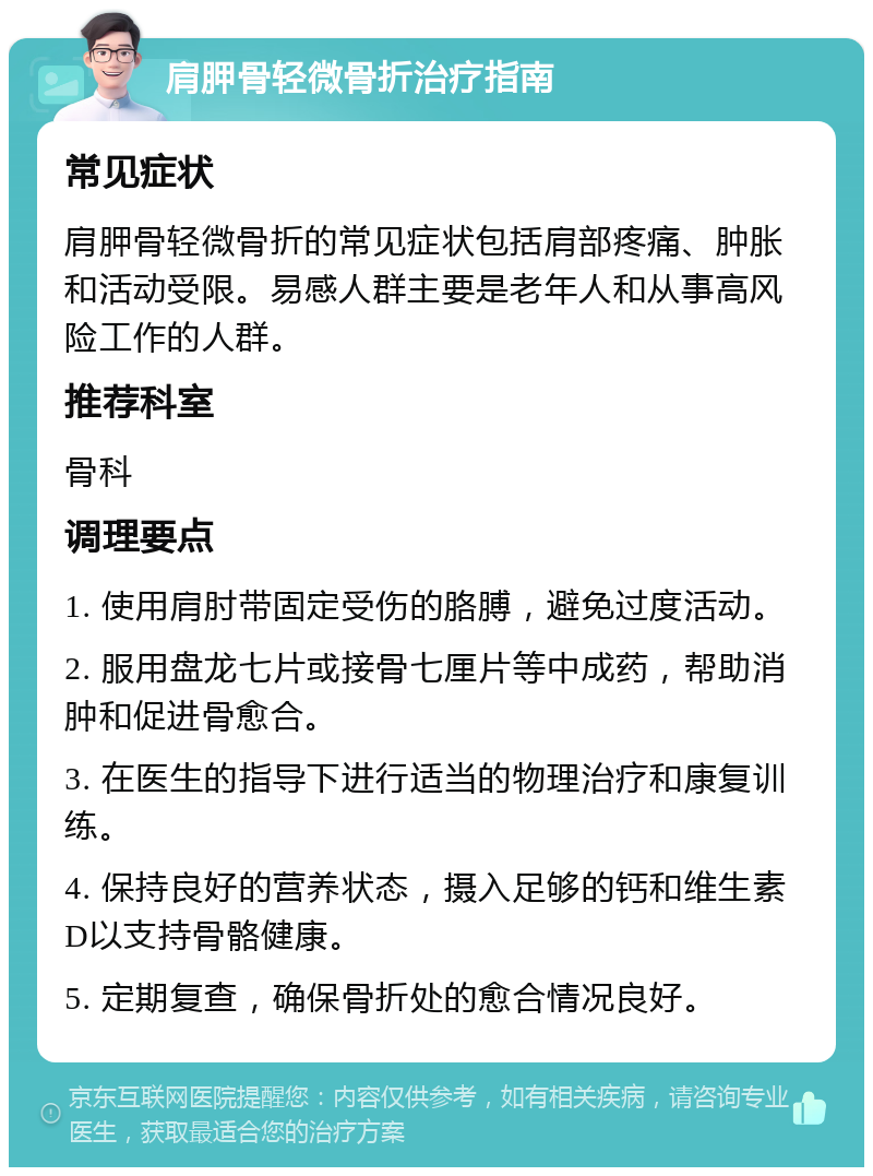 肩胛骨轻微骨折治疗指南 常见症状 肩胛骨轻微骨折的常见症状包括肩部疼痛、肿胀和活动受限。易感人群主要是老年人和从事高风险工作的人群。 推荐科室 骨科 调理要点 1. 使用肩肘带固定受伤的胳膊，避免过度活动。 2. 服用盘龙七片或接骨七厘片等中成药，帮助消肿和促进骨愈合。 3. 在医生的指导下进行适当的物理治疗和康复训练。 4. 保持良好的营养状态，摄入足够的钙和维生素D以支持骨骼健康。 5. 定期复查，确保骨折处的愈合情况良好。