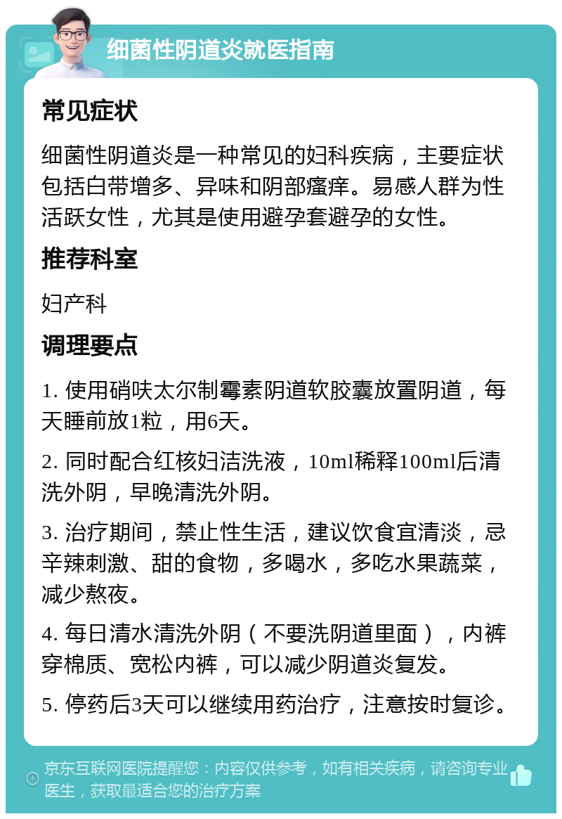 细菌性阴道炎就医指南 常见症状 细菌性阴道炎是一种常见的妇科疾病，主要症状包括白带增多、异味和阴部瘙痒。易感人群为性活跃女性，尤其是使用避孕套避孕的女性。 推荐科室 妇产科 调理要点 1. 使用硝呋太尔制霉素阴道软胶囊放置阴道，每天睡前放1粒，用6天。 2. 同时配合红核妇洁洗液，10ml稀释100ml后清洗外阴，早晚清洗外阴。 3. 治疗期间，禁止性生活，建议饮食宜清淡，忌辛辣刺激、甜的食物，多喝水，多吃水果蔬菜，减少熬夜。 4. 每日清水清洗外阴（不要洗阴道里面），内裤穿棉质、宽松内裤，可以减少阴道炎复发。 5. 停药后3天可以继续用药治疗，注意按时复诊。