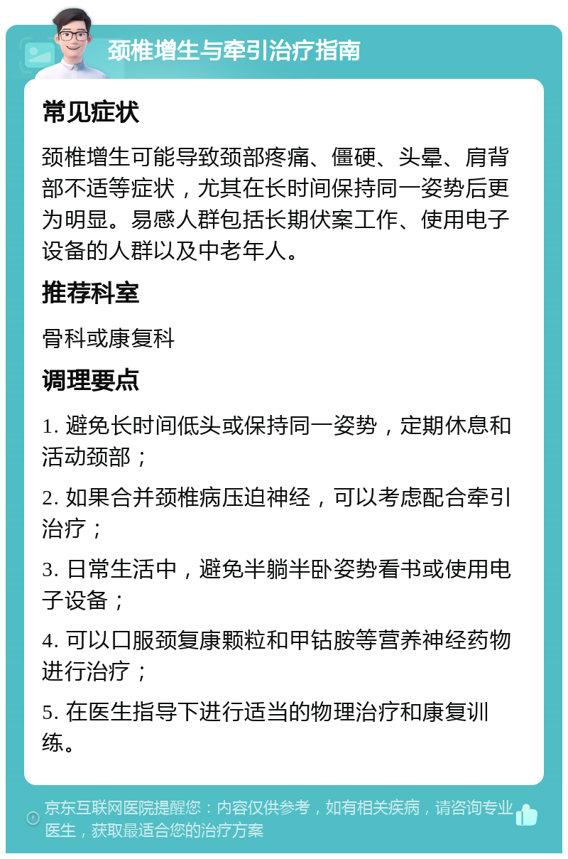 颈椎增生与牵引治疗指南 常见症状 颈椎增生可能导致颈部疼痛、僵硬、头晕、肩背部不适等症状，尤其在长时间保持同一姿势后更为明显。易感人群包括长期伏案工作、使用电子设备的人群以及中老年人。 推荐科室 骨科或康复科 调理要点 1. 避免长时间低头或保持同一姿势，定期休息和活动颈部； 2. 如果合并颈椎病压迫神经，可以考虑配合牵引治疗； 3. 日常生活中，避免半躺半卧姿势看书或使用电子设备； 4. 可以口服颈复康颗粒和甲钴胺等营养神经药物进行治疗； 5. 在医生指导下进行适当的物理治疗和康复训练。