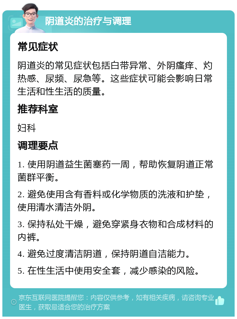 阴道炎的治疗与调理 常见症状 阴道炎的常见症状包括白带异常、外阴瘙痒、灼热感、尿频、尿急等。这些症状可能会影响日常生活和性生活的质量。 推荐科室 妇科 调理要点 1. 使用阴道益生菌塞药一周，帮助恢复阴道正常菌群平衡。 2. 避免使用含有香料或化学物质的洗液和护垫，使用清水清洁外阴。 3. 保持私处干燥，避免穿紧身衣物和合成材料的内裤。 4. 避免过度清洁阴道，保持阴道自洁能力。 5. 在性生活中使用安全套，减少感染的风险。