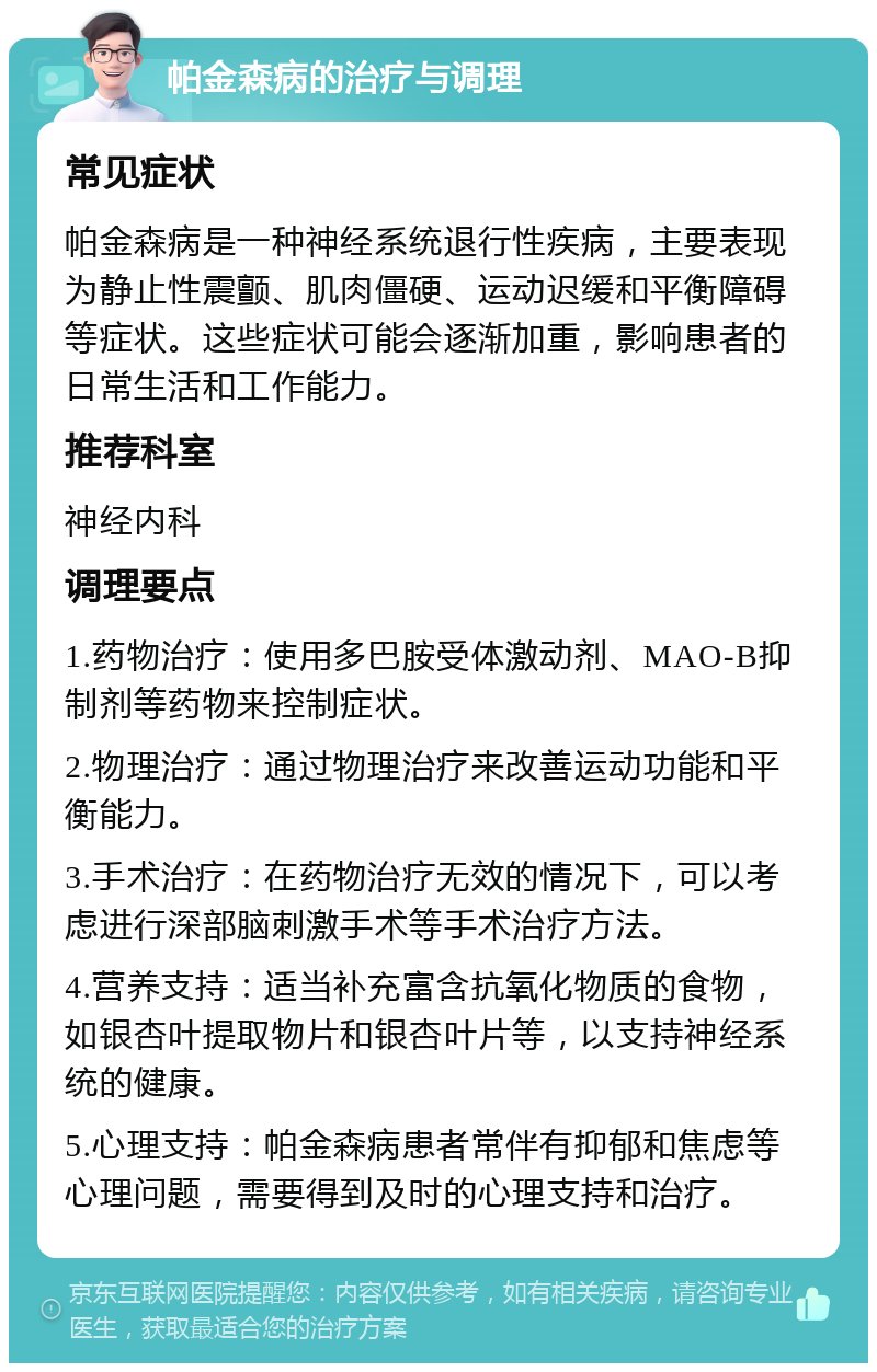 帕金森病的治疗与调理 常见症状 帕金森病是一种神经系统退行性疾病，主要表现为静止性震颤、肌肉僵硬、运动迟缓和平衡障碍等症状。这些症状可能会逐渐加重，影响患者的日常生活和工作能力。 推荐科室 神经内科 调理要点 1.药物治疗：使用多巴胺受体激动剂、MAO-B抑制剂等药物来控制症状。 2.物理治疗：通过物理治疗来改善运动功能和平衡能力。 3.手术治疗：在药物治疗无效的情况下，可以考虑进行深部脑刺激手术等手术治疗方法。 4.营养支持：适当补充富含抗氧化物质的食物，如银杏叶提取物片和银杏叶片等，以支持神经系统的健康。 5.心理支持：帕金森病患者常伴有抑郁和焦虑等心理问题，需要得到及时的心理支持和治疗。