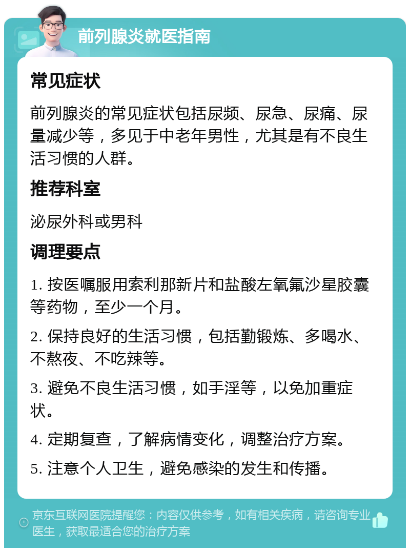 前列腺炎就医指南 常见症状 前列腺炎的常见症状包括尿频、尿急、尿痛、尿量减少等，多见于中老年男性，尤其是有不良生活习惯的人群。 推荐科室 泌尿外科或男科 调理要点 1. 按医嘱服用索利那新片和盐酸左氧氟沙星胶囊等药物，至少一个月。 2. 保持良好的生活习惯，包括勤锻炼、多喝水、不熬夜、不吃辣等。 3. 避免不良生活习惯，如手淫等，以免加重症状。 4. 定期复查，了解病情变化，调整治疗方案。 5. 注意个人卫生，避免感染的发生和传播。