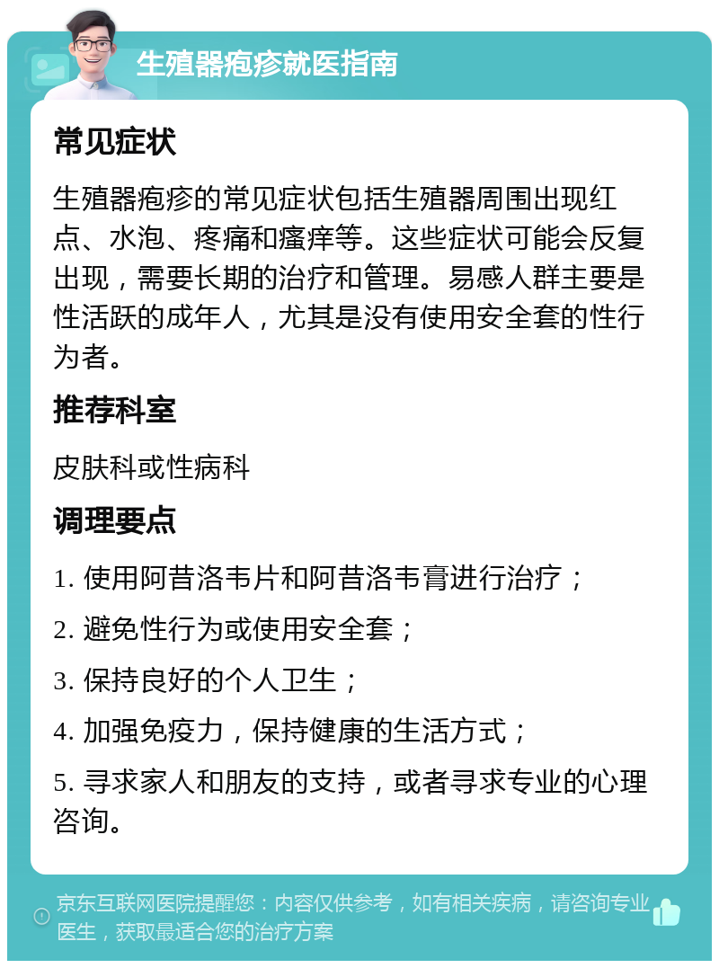 生殖器疱疹就医指南 常见症状 生殖器疱疹的常见症状包括生殖器周围出现红点、水泡、疼痛和瘙痒等。这些症状可能会反复出现，需要长期的治疗和管理。易感人群主要是性活跃的成年人，尤其是没有使用安全套的性行为者。 推荐科室 皮肤科或性病科 调理要点 1. 使用阿昔洛韦片和阿昔洛韦膏进行治疗； 2. 避免性行为或使用安全套； 3. 保持良好的个人卫生； 4. 加强免疫力，保持健康的生活方式； 5. 寻求家人和朋友的支持，或者寻求专业的心理咨询。