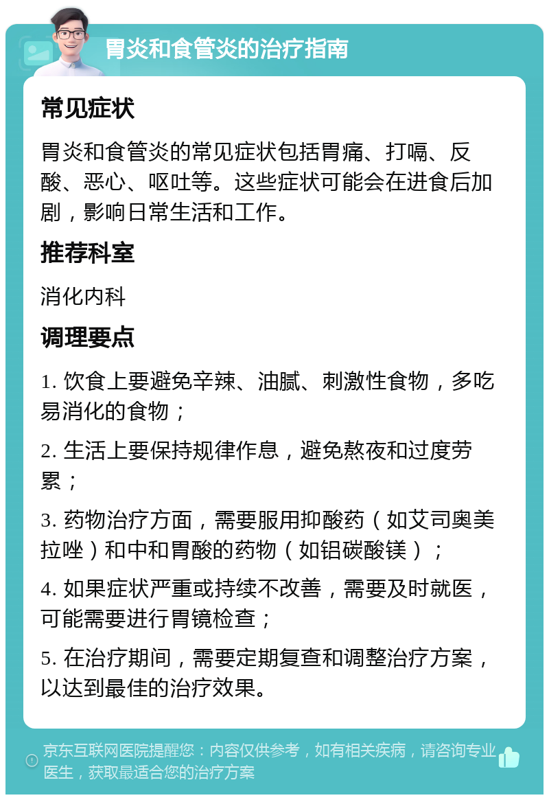 胃炎和食管炎的治疗指南 常见症状 胃炎和食管炎的常见症状包括胃痛、打嗝、反酸、恶心、呕吐等。这些症状可能会在进食后加剧，影响日常生活和工作。 推荐科室 消化内科 调理要点 1. 饮食上要避免辛辣、油腻、刺激性食物，多吃易消化的食物； 2. 生活上要保持规律作息，避免熬夜和过度劳累； 3. 药物治疗方面，需要服用抑酸药（如艾司奥美拉唑）和中和胃酸的药物（如铝碳酸镁）； 4. 如果症状严重或持续不改善，需要及时就医，可能需要进行胃镜检查； 5. 在治疗期间，需要定期复查和调整治疗方案，以达到最佳的治疗效果。