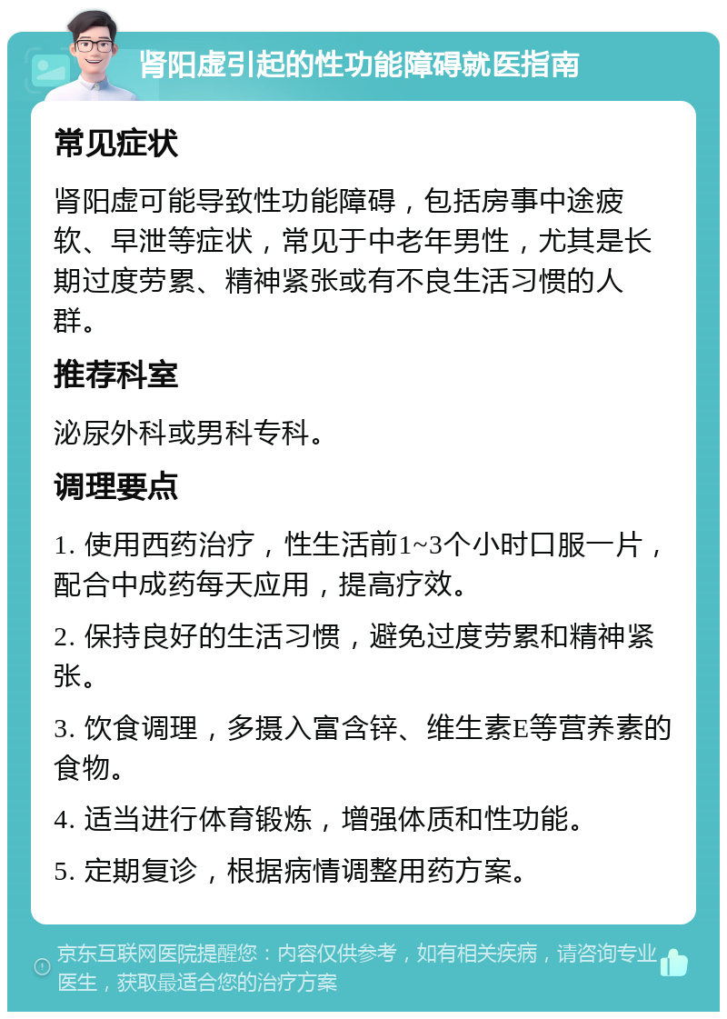 肾阳虚引起的性功能障碍就医指南 常见症状 肾阳虚可能导致性功能障碍，包括房事中途疲软、早泄等症状，常见于中老年男性，尤其是长期过度劳累、精神紧张或有不良生活习惯的人群。 推荐科室 泌尿外科或男科专科。 调理要点 1. 使用西药治疗，性生活前1~3个小时口服一片，配合中成药每天应用，提高疗效。 2. 保持良好的生活习惯，避免过度劳累和精神紧张。 3. 饮食调理，多摄入富含锌、维生素E等营养素的食物。 4. 适当进行体育锻炼，增强体质和性功能。 5. 定期复诊，根据病情调整用药方案。