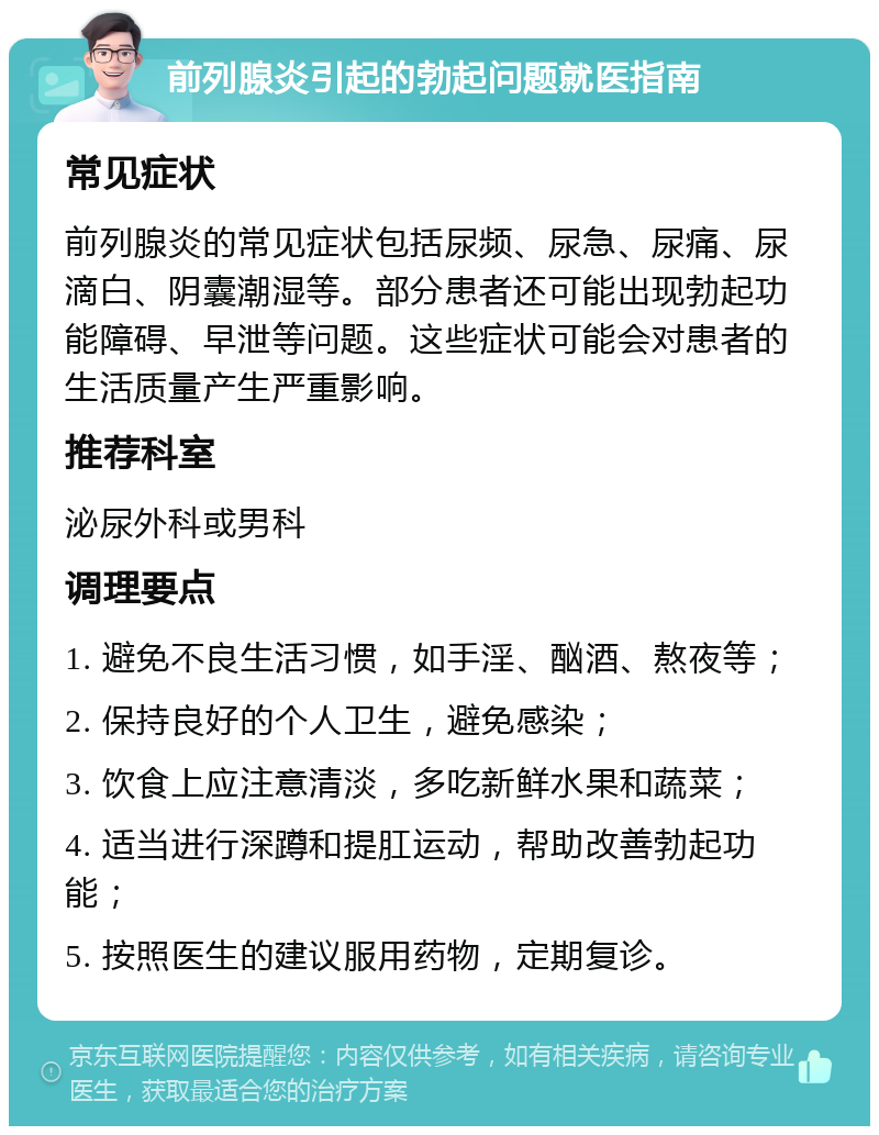 前列腺炎引起的勃起问题就医指南 常见症状 前列腺炎的常见症状包括尿频、尿急、尿痛、尿滴白、阴囊潮湿等。部分患者还可能出现勃起功能障碍、早泄等问题。这些症状可能会对患者的生活质量产生严重影响。 推荐科室 泌尿外科或男科 调理要点 1. 避免不良生活习惯，如手淫、酗酒、熬夜等； 2. 保持良好的个人卫生，避免感染； 3. 饮食上应注意清淡，多吃新鲜水果和蔬菜； 4. 适当进行深蹲和提肛运动，帮助改善勃起功能； 5. 按照医生的建议服用药物，定期复诊。