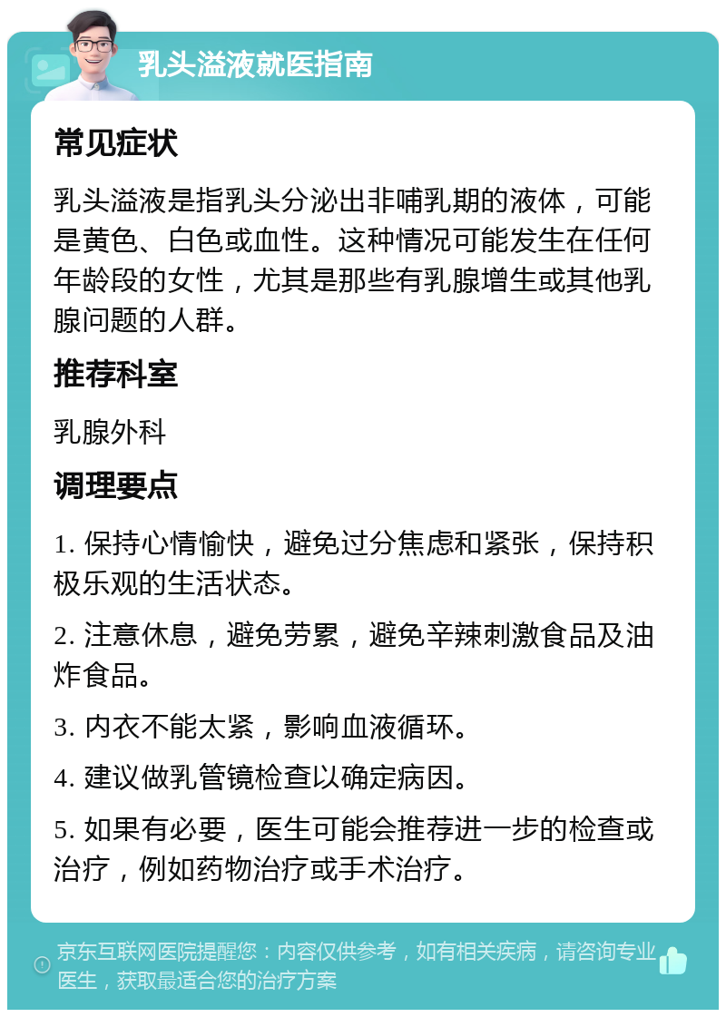 乳头溢液就医指南 常见症状 乳头溢液是指乳头分泌出非哺乳期的液体，可能是黄色、白色或血性。这种情况可能发生在任何年龄段的女性，尤其是那些有乳腺增生或其他乳腺问题的人群。 推荐科室 乳腺外科 调理要点 1. 保持心情愉快，避免过分焦虑和紧张，保持积极乐观的生活状态。 2. 注意休息，避免劳累，避免辛辣刺激食品及油炸食品。 3. 内衣不能太紧，影响血液循环。 4. 建议做乳管镜检查以确定病因。 5. 如果有必要，医生可能会推荐进一步的检查或治疗，例如药物治疗或手术治疗。