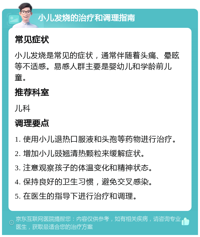 小儿发烧的治疗和调理指南 常见症状 小儿发烧是常见的症状，通常伴随着头痛、晕眩等不适感。易感人群主要是婴幼儿和学龄前儿童。 推荐科室 儿科 调理要点 1. 使用小儿退热口服液和头孢等药物进行治疗。 2. 增加小儿豉翘清热颗粒来缓解症状。 3. 注意观察孩子的体温变化和精神状态。 4. 保持良好的卫生习惯，避免交叉感染。 5. 在医生的指导下进行治疗和调理。