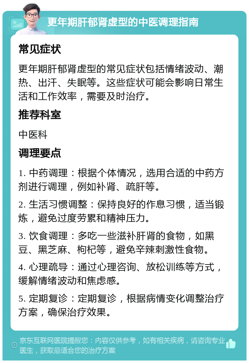 更年期肝郁肾虚型的中医调理指南 常见症状 更年期肝郁肾虚型的常见症状包括情绪波动、潮热、出汗、失眠等。这些症状可能会影响日常生活和工作效率，需要及时治疗。 推荐科室 中医科 调理要点 1. 中药调理：根据个体情况，选用合适的中药方剂进行调理，例如补肾、疏肝等。 2. 生活习惯调整：保持良好的作息习惯，适当锻炼，避免过度劳累和精神压力。 3. 饮食调理：多吃一些滋补肝肾的食物，如黑豆、黑芝麻、枸杞等，避免辛辣刺激性食物。 4. 心理疏导：通过心理咨询、放松训练等方式，缓解情绪波动和焦虑感。 5. 定期复诊：定期复诊，根据病情变化调整治疗方案，确保治疗效果。