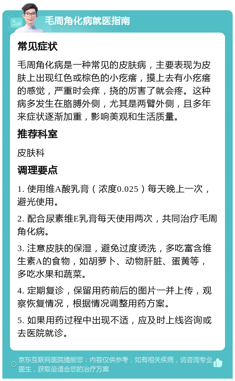 毛周角化病就医指南 常见症状 毛周角化病是一种常见的皮肤病，主要表现为皮肤上出现红色或棕色的小疙瘩，摸上去有小疙瘩的感觉，严重时会痒，挠的厉害了就会疼。这种病多发生在胳膊外侧，尤其是两臂外侧，且多年来症状逐渐加重，影响美观和生活质量。 推荐科室 皮肤科 调理要点 1. 使用维A酸乳膏（浓度0.025）每天晚上一次，避光使用。 2. 配合尿素维E乳膏每天使用两次，共同治疗毛周角化病。 3. 注意皮肤的保湿，避免过度烫洗，多吃富含维生素A的食物，如胡萝卜、动物肝脏、蛋黄等，多吃水果和蔬菜。 4. 定期复诊，保留用药前后的图片一并上传，观察恢复情况，根据情况调整用药方案。 5. 如果用药过程中出现不适，应及时上线咨询或去医院就诊。