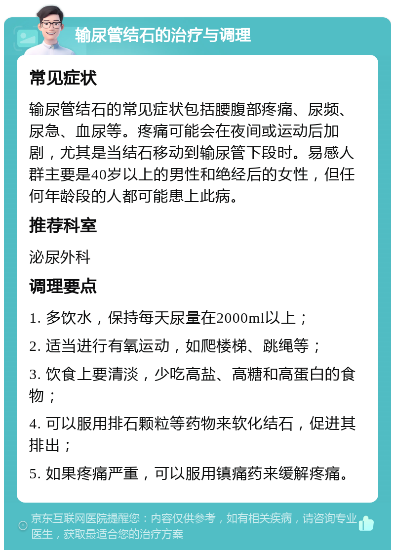 输尿管结石的治疗与调理 常见症状 输尿管结石的常见症状包括腰腹部疼痛、尿频、尿急、血尿等。疼痛可能会在夜间或运动后加剧，尤其是当结石移动到输尿管下段时。易感人群主要是40岁以上的男性和绝经后的女性，但任何年龄段的人都可能患上此病。 推荐科室 泌尿外科 调理要点 1. 多饮水，保持每天尿量在2000ml以上； 2. 适当进行有氧运动，如爬楼梯、跳绳等； 3. 饮食上要清淡，少吃高盐、高糖和高蛋白的食物； 4. 可以服用排石颗粒等药物来软化结石，促进其排出； 5. 如果疼痛严重，可以服用镇痛药来缓解疼痛。