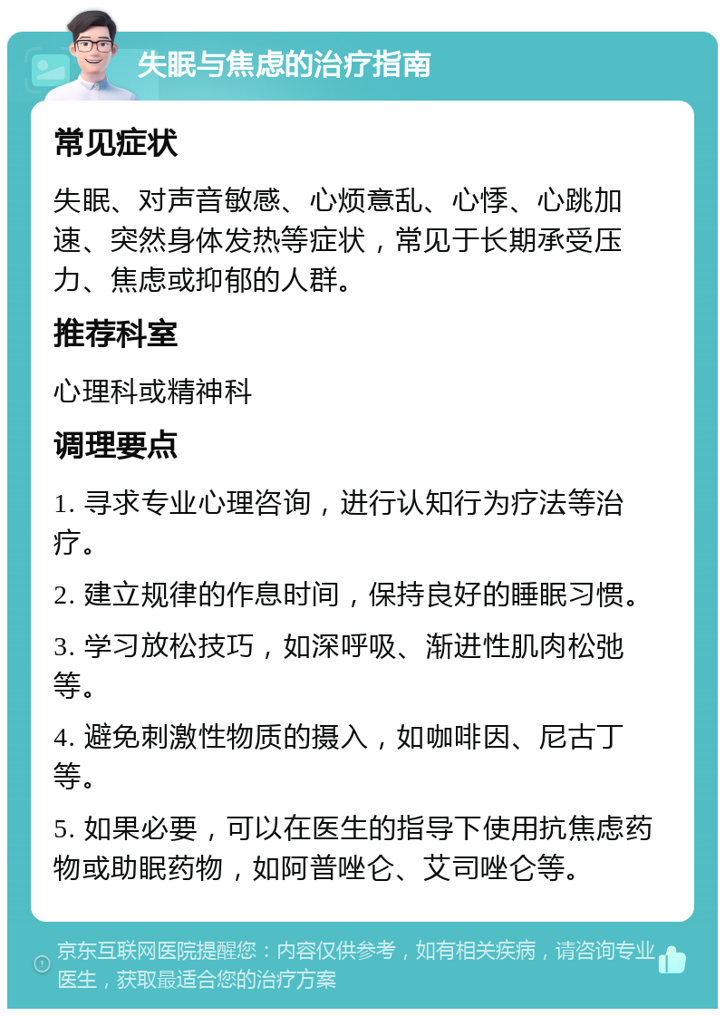 失眠与焦虑的治疗指南 常见症状 失眠、对声音敏感、心烦意乱、心悸、心跳加速、突然身体发热等症状，常见于长期承受压力、焦虑或抑郁的人群。 推荐科室 心理科或精神科 调理要点 1. 寻求专业心理咨询，进行认知行为疗法等治疗。 2. 建立规律的作息时间，保持良好的睡眠习惯。 3. 学习放松技巧，如深呼吸、渐进性肌肉松弛等。 4. 避免刺激性物质的摄入，如咖啡因、尼古丁等。 5. 如果必要，可以在医生的指导下使用抗焦虑药物或助眠药物，如阿普唑仑、艾司唑仑等。